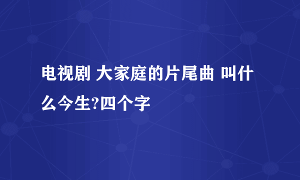 电视剧 大家庭的片尾曲 叫什么今生?四个字