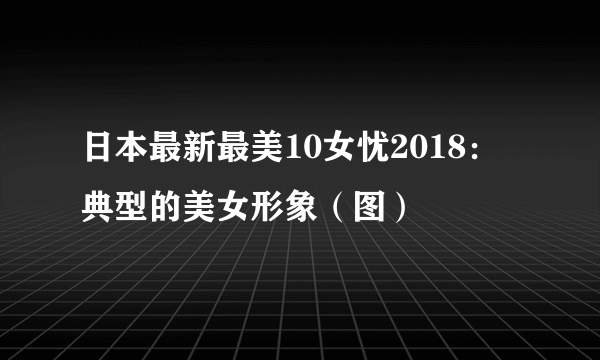 日本最新最美10女忧2018：典型的美女形象（图）