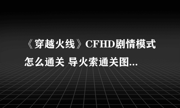 《穿越火线》CFHD剧情模式怎么通关 导火索通关图文全攻略