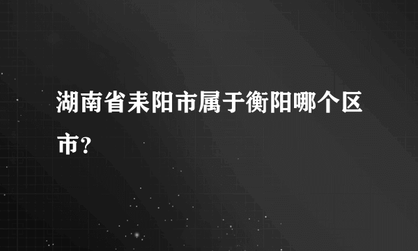 湖南省耒阳市属于衡阳哪个区市？