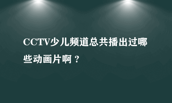 CCTV少儿频道总共播出过哪些动画片啊 ?