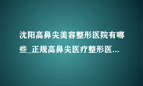 沈阳高鼻尖美容整形医院有哪些_正规高鼻尖医疗整形医院哪里好【附价格】