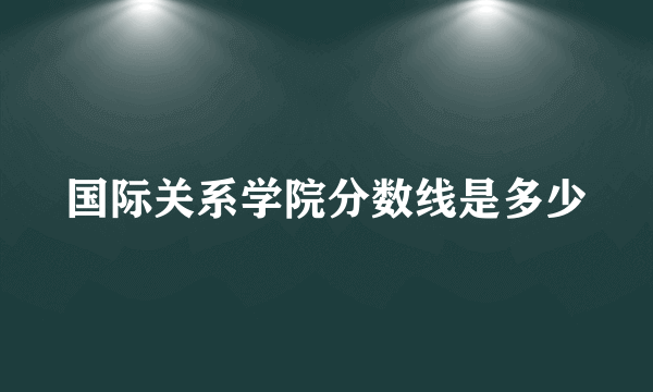 国际关系学院分数线是多少