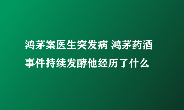 鸿茅案医生突发病 鸿茅药酒事件持续发酵他经历了什么