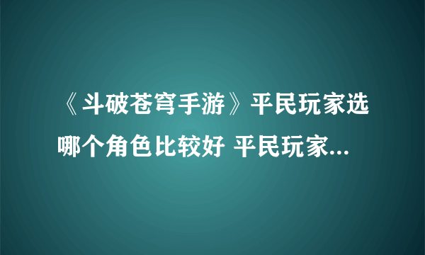 《斗破苍穹手游》平民玩家选哪个角色比较好 平民玩家选取角色攻略