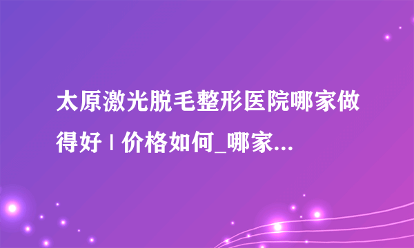 太原激光脱毛整形医院哪家做得好 | 价格如何_哪家医院激光脱毛好？