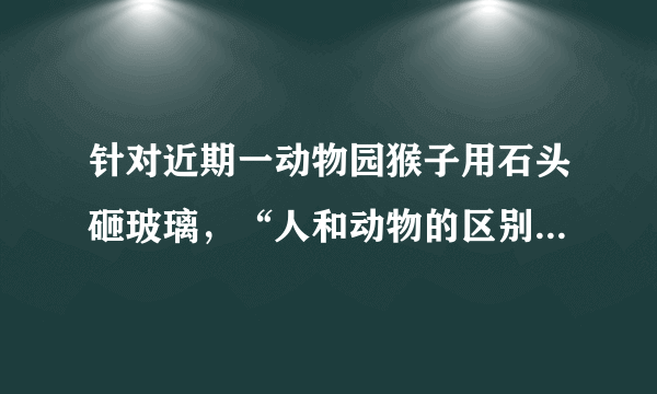 针对近期一动物园猴子用石头砸玻璃，“人和动物的区别是：人会使用工具，动物不会”真的对吗？