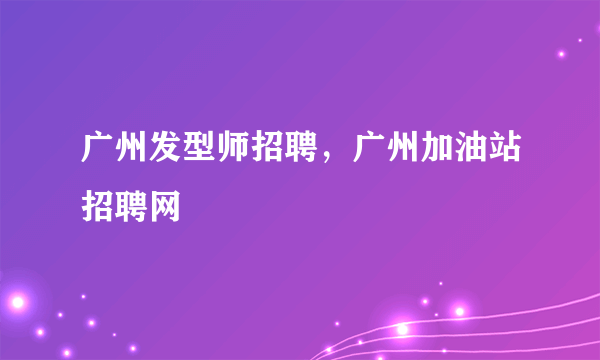 广州发型师招聘，广州加油站招聘网