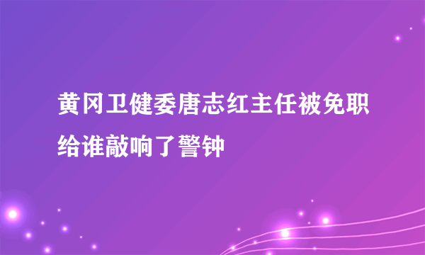 黄冈卫健委唐志红主任被免职给谁敲响了警钟