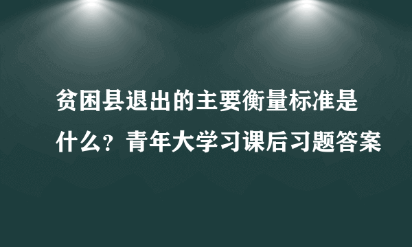 贫困县退出的主要衡量标准是什么？青年大学习课后习题答案