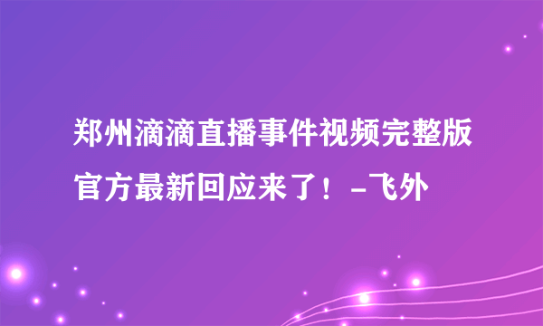 郑州滴滴直播事件视频完整版官方最新回应来了！-飞外