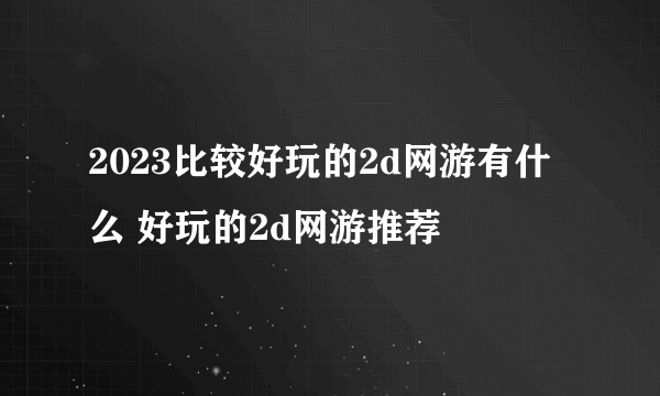 2023比较好玩的2d网游有什么 好玩的2d网游推荐