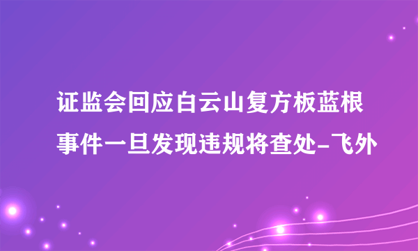 证监会回应白云山复方板蓝根事件一旦发现违规将查处-飞外