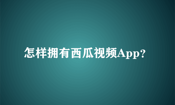 怎样拥有西瓜视频App？