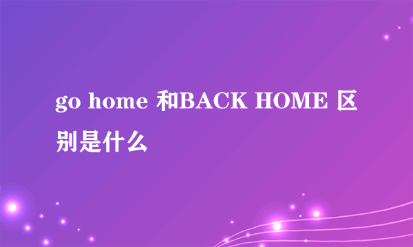 go home 和BACK HOME 区别是什么