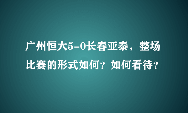 广州恒大5-0长春亚泰，整场比赛的形式如何？如何看待？