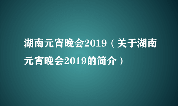 湖南元宵晚会2019（关于湖南元宵晚会2019的简介）