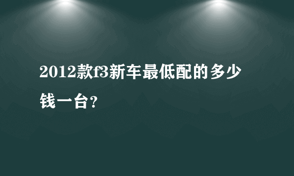 2012款f3新车最低配的多少钱一台？