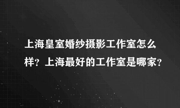 上海皇室婚纱摄影工作室怎么样？上海最好的工作室是哪家？