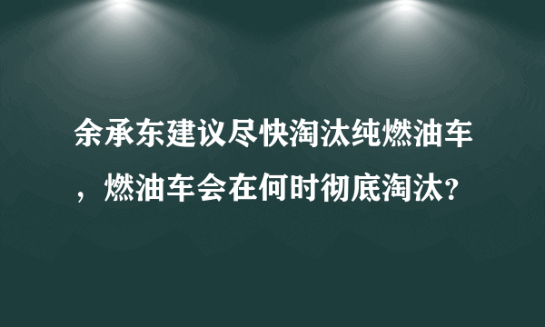 余承东建议尽快淘汰纯燃油车，燃油车会在何时彻底淘汰？