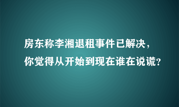 房东称李湘退租事件已解决，你觉得从开始到现在谁在说谎？