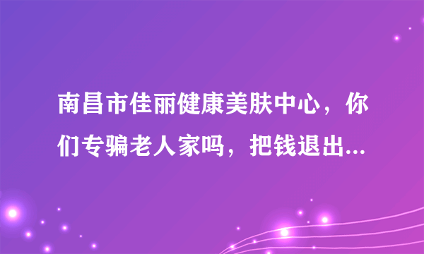 南昌市佳丽健康美肤中心，你们专骗老人家吗，把钱退出来，靠良心吃饭呢！