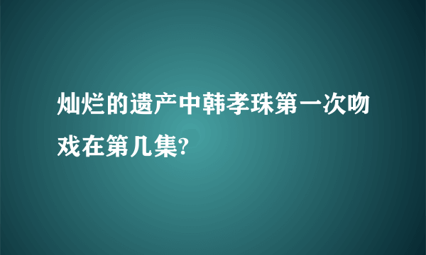 灿烂的遗产中韩孝珠第一次吻戏在第几集?