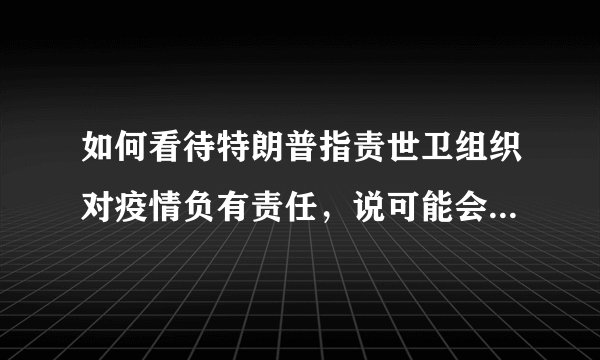 如何看待特朗普指责世卫组织对疫情负有责任，说可能会停止对世界卫生组织的资助？可能会带来哪些影响？