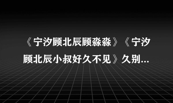 《宁汐顾北辰顾淼淼》《宁汐顾北辰小叔好久不见》久别重逢现言完整阅读（大结局已有）