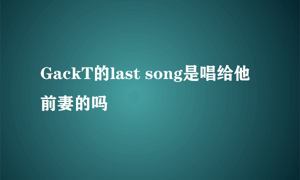 GackT的last song是唱给他前妻的吗