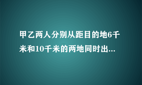 甲乙两人分别从距目的地6千米和10千米的两地同时出发,甲、乙的速度比