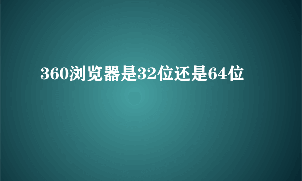 360浏览器是32位还是64位