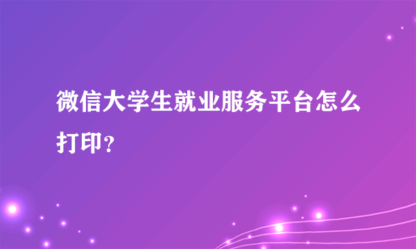 微信大学生就业服务平台怎么打印？