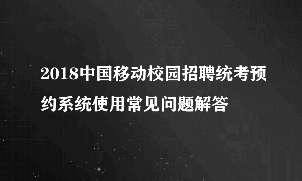 2018中国移动校园招聘统考预约系统使用常见问题解答