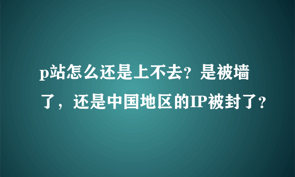 p站怎么还是上不去？是被墙了，还是中国地区的IP被封了？