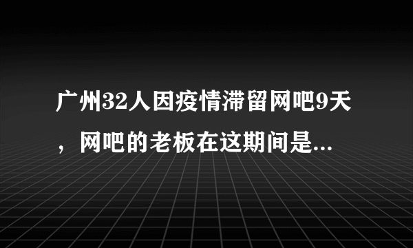 广州32人因疫情滞留网吧9天，网吧的老板在这期间是如何对待这些人的？