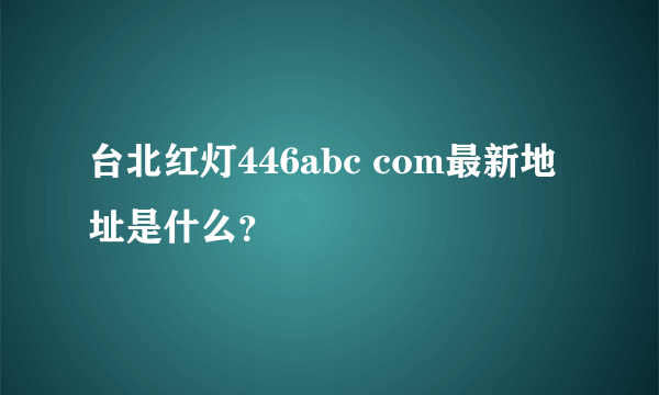 台北红灯446abc com最新地址是什么？