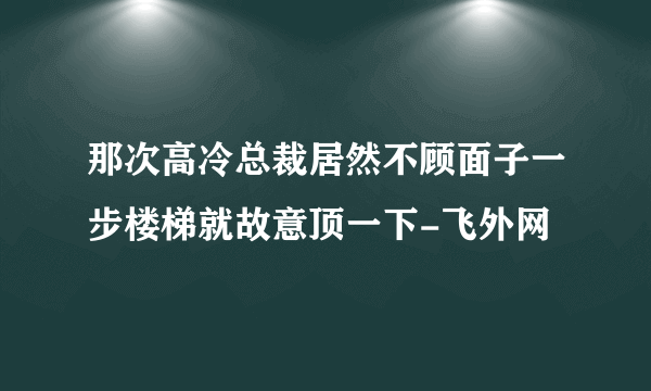 那次高冷总裁居然不顾面子一步楼梯就故意顶一下-飞外网