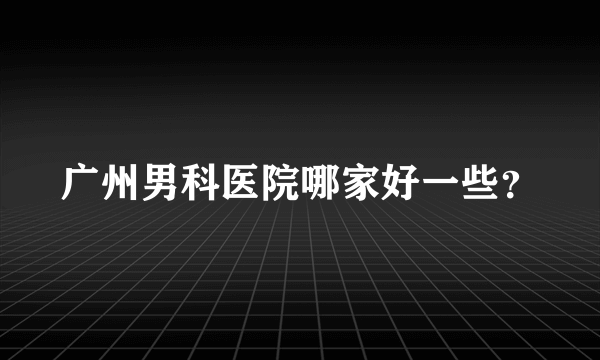 广州男科医院哪家好一些？