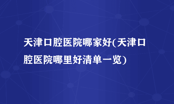 天津口腔医院哪家好(天津口腔医院哪里好清单一览)