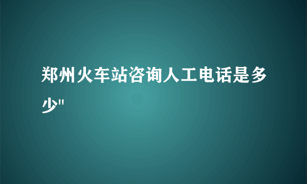 郑州火车站咨询人工电话是多少