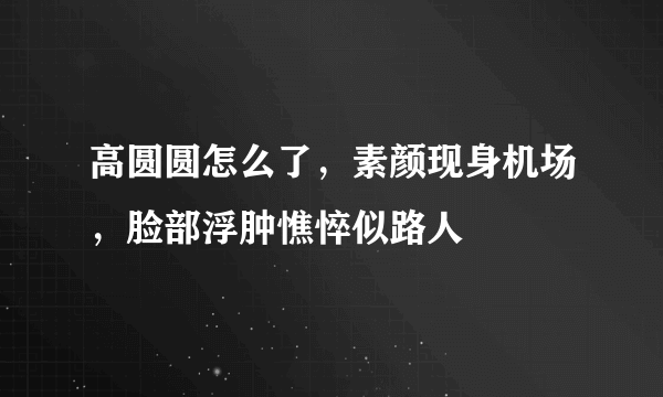 高圆圆怎么了，素颜现身机场，脸部浮肿憔悴似路人