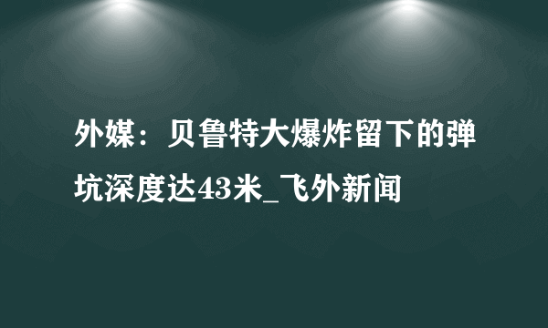 外媒：贝鲁特大爆炸留下的弹坑深度达43米_飞外新闻