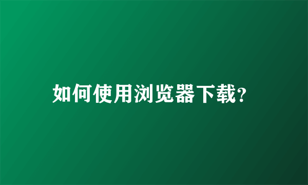 如何使用浏览器下载？