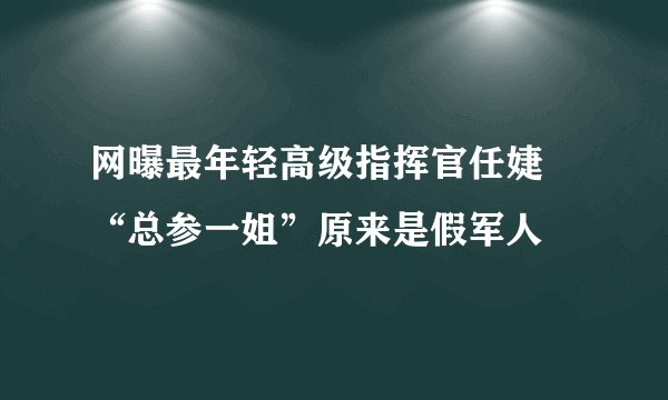 网曝最年轻高级指挥官任婕 “总参一姐”原来是假军人