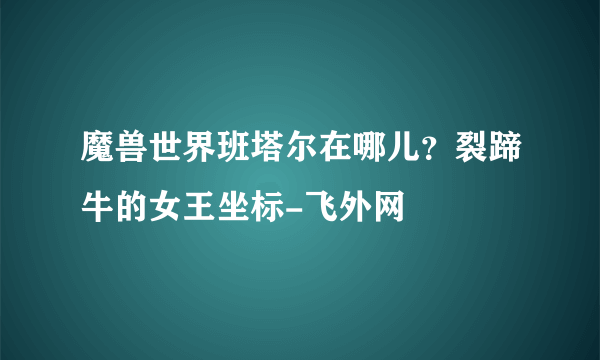 魔兽世界班塔尔在哪儿？裂蹄牛的女王坐标-飞外网