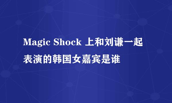 Magic Shock 上和刘谦一起表演的韩国女嘉宾是谁