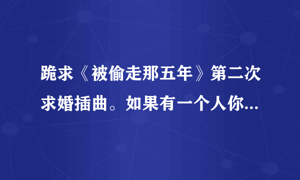 跪求《被偷走那五年》第二次求婚插曲。如果有一个人你注定要爱上他，，，