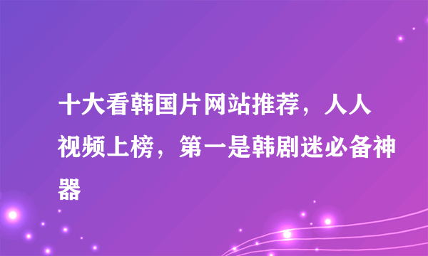 十大看韩国片网站推荐，人人视频上榜，第一是韩剧迷必备神器