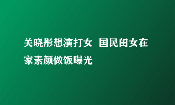 关晓彤想演打女  国民闺女在家素颜做饭曝光